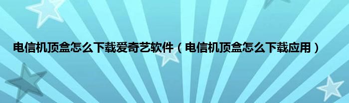 电信机顶盒怎么下载爱奇艺软件（电信机顶盒怎么下载应用）