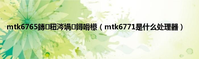 mtk6765鏄粈涔堝鐞嗗櫒（mtk6771是什么处理器）