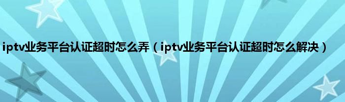 iptv业务平台认证超时怎么弄（iptv业务平台认证超时怎么解决）