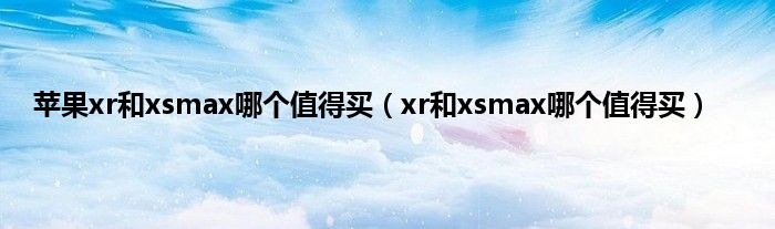 苹果xr和xsmax哪个值得买（xr和xsmax哪个值得买）