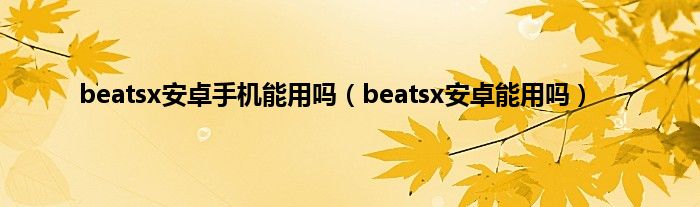 beatsx安卓手机能用吗（beatsx安卓能用吗）