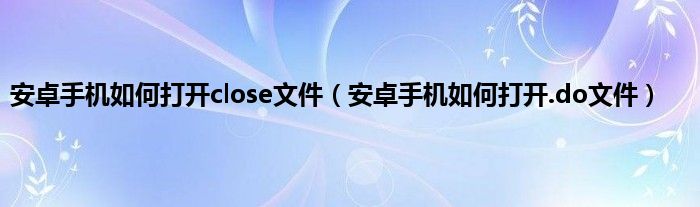 安卓手机如何打开close文件（安卓手机如何打开.do文件）