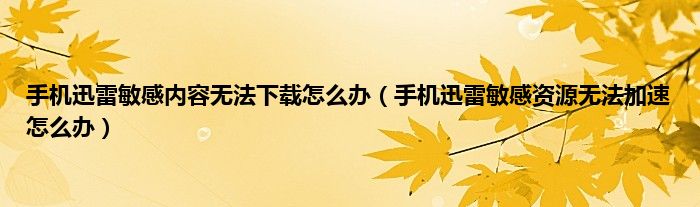 手机迅雷敏感内容无法下载怎么办（手机迅雷敏感资源无法加速怎么办）