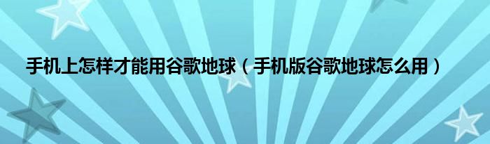 手机上怎样才能用谷歌地球（手机版谷歌地球怎么用）