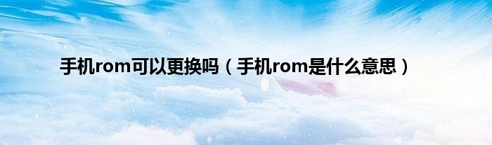 手机rom可以更换吗（手机rom是什么意思）