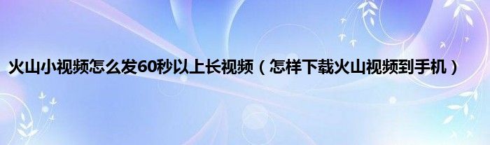 火山小视频怎么发60秒以上长视频（怎样下载火山视频到手机）