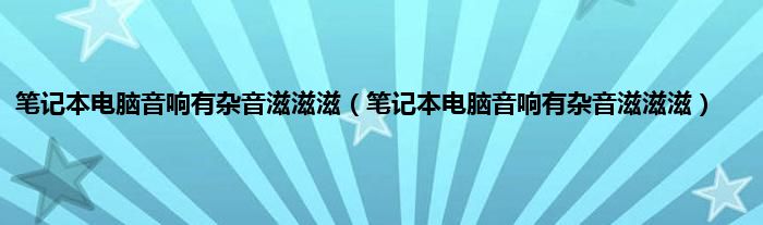 笔记本电脑音响有杂音滋滋滋（笔记本电脑音响有杂音滋滋滋）