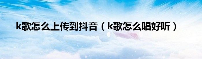 k歌怎么上传到抖音（k歌怎么唱好听）