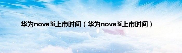 华为nova3i上市时间（华为nova3i上市时间）