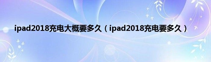 ipad2018充电大概要多久（ipad2018充电要多久）