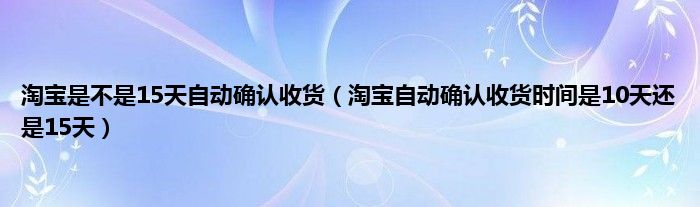 淘宝是不是15天自动确认收货（淘宝自动确认收货时间是10天还是15天）