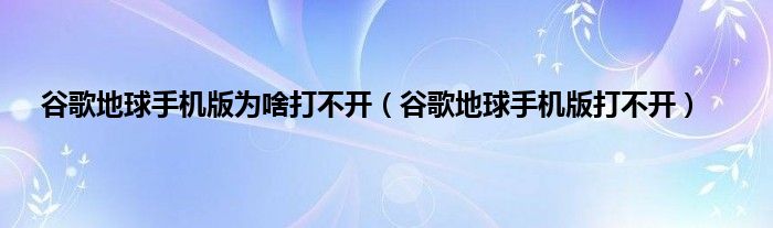 谷歌地球手机版为啥打不开（谷歌地球手机版打不开）