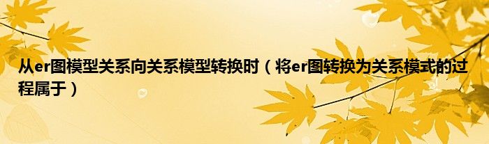 从er图模型关系向关系模型转换时（将er图转换为关系模式的过程属于）