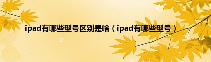 ipad有哪些型号区别是啥（ipad有哪些型号）