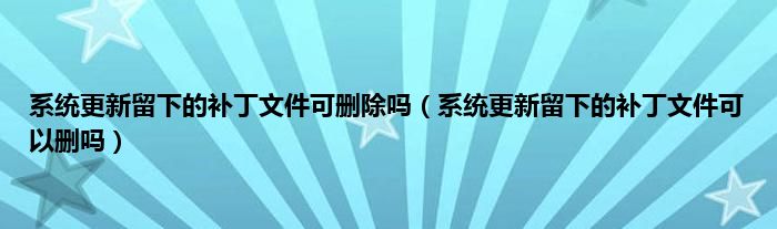 系统更新留下的补丁文件可删除吗（系统更新留下的补丁文件可以删吗）