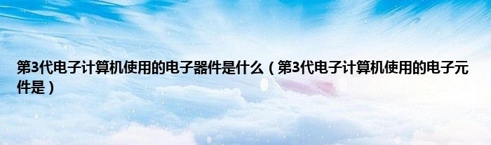 第3代电子计算机使用的电子器件是什么（第3代电子计算机使用的电子元件是）