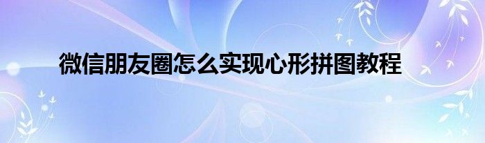 微信朋友圈怎么实现心形拼图教程