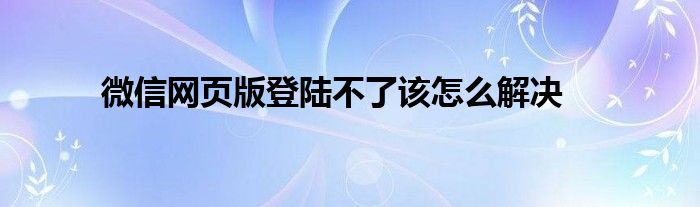 微信网页版登陆不了该怎么解决