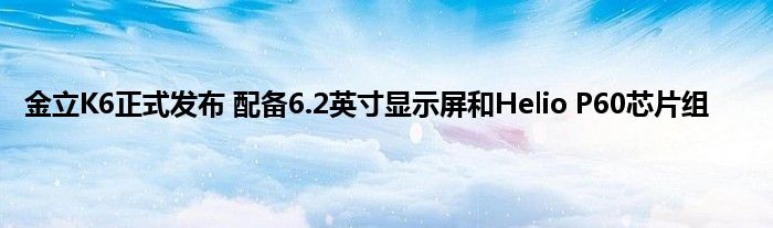 金立K6正式发布 配备6.2英寸显示屏和Helio P60芯片组