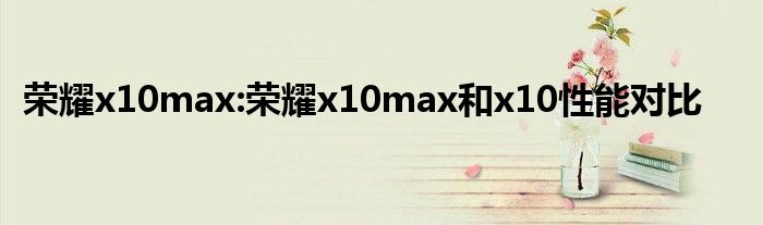 荣耀x10max:荣耀x10max和x10性能对比