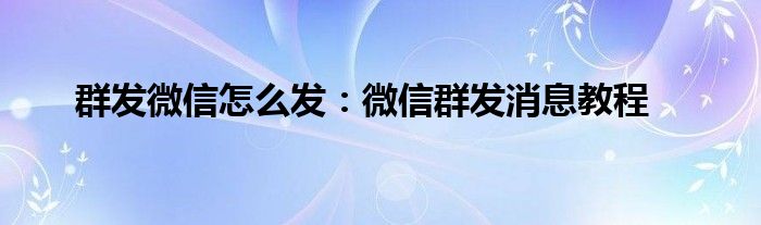 群发微信怎么发：微信群发消息教程