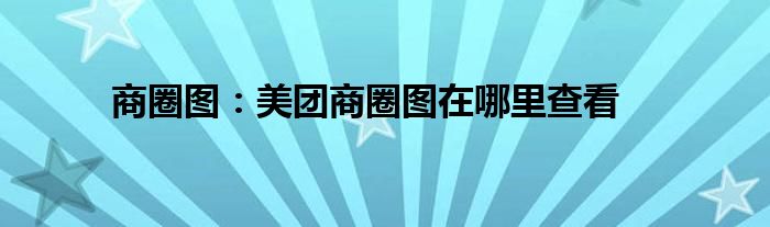 商圈图：美团商圈图在哪里查看