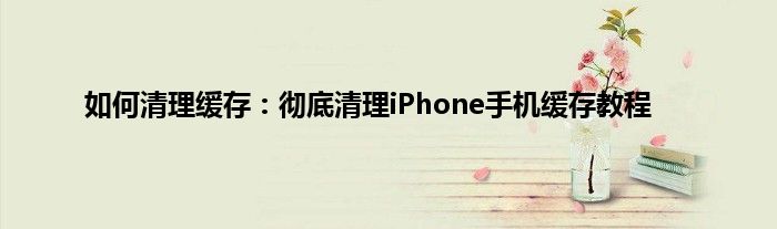 如何清理缓存：彻底清理iPhone手机缓存教程