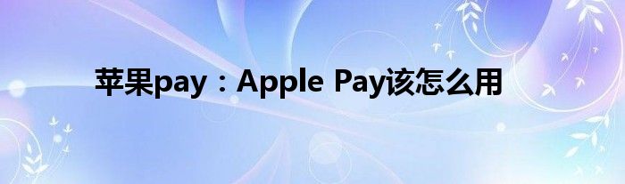 苹果pay：Apple Pay该怎么用