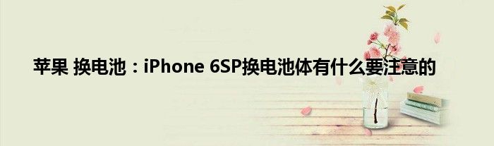 苹果 换电池：iPhone 6SP换电池体有什么要注意的