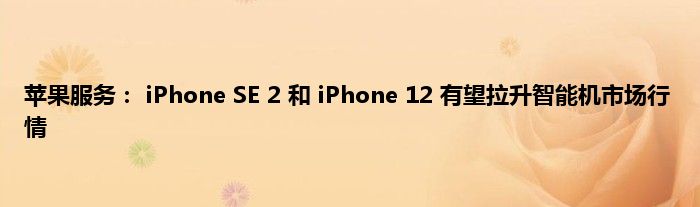 苹果服务： iPhone SE 2 和 iPhone 12 有望拉升智能机市场行情