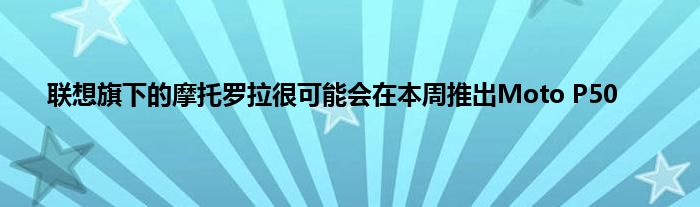 联想旗下的摩托罗拉很可能会在本周推出Moto P50