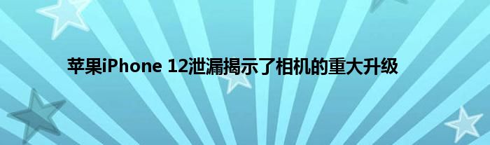 苹果iPhone 12泄漏揭示了相机的重大升级