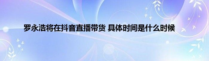 罗永浩将在抖音直播带货 具体时间是什么时候