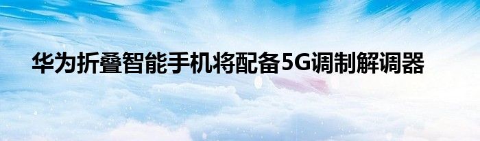 华为折叠智能手机将配备5G调制解调器