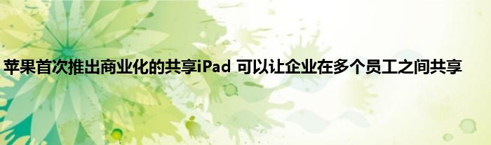 苹果首次推出商业化的共享iPad 可以让企业在多个员工之间共享