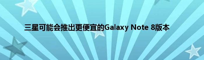 三星可能会推出更便宜的Galaxy Note 8版本