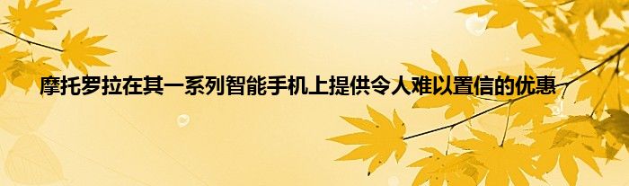 摩托罗拉在其一系列智能手机上提供令人难以置信的优惠