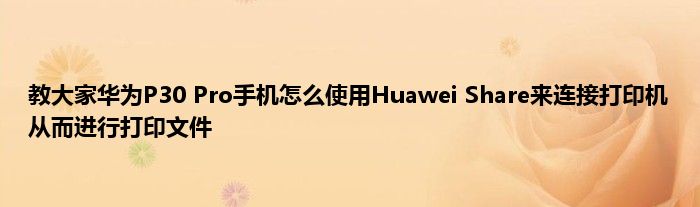 教大家华为P30 Pro手机怎么使用Huawei Share来连接打印机从而进行打印文件