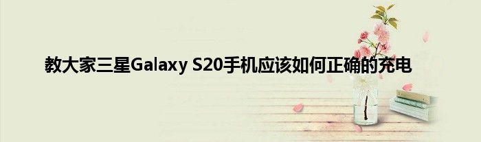 教大家三星Galaxy S20手机应该如何正确的充电