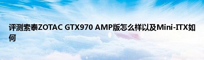 评测索泰ZOTAC GTX970 AMP版怎么样以及Mini-ITX如何