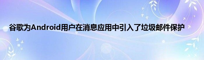 谷歌为Android用户在消息应用中引入了垃圾邮件保护