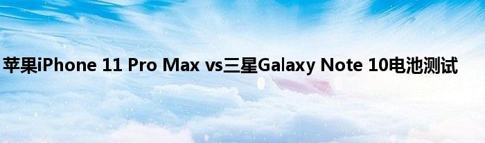 苹果iPhone 11 Pro Max vs三星Galaxy Note 10电池测试