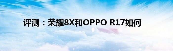 评测：荣耀8X和OPPO R17如何