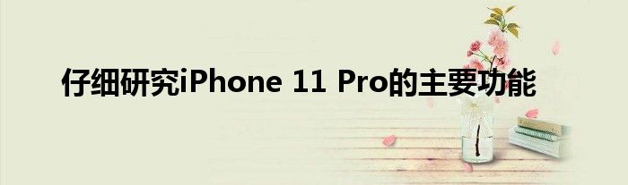 仔细研究iPhone 11 Pro的主要功能