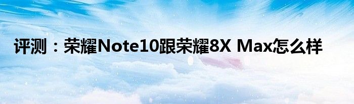 评测：荣耀Note10跟荣耀8X Max怎么样