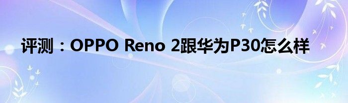 评测：OPPO Reno 2跟华为P30怎么样