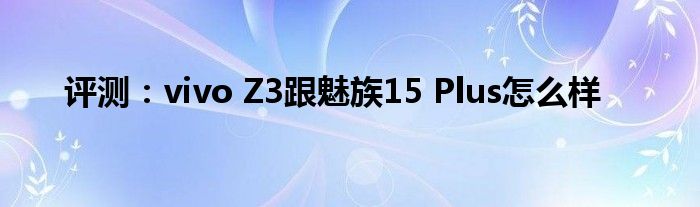 评测：vivo Z3跟魅族15 Plus怎么样