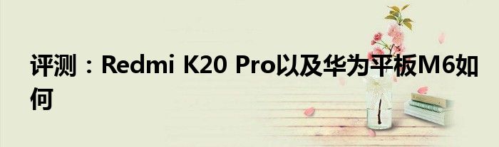 评测：Redmi K20 Pro以及华为平板M6如何