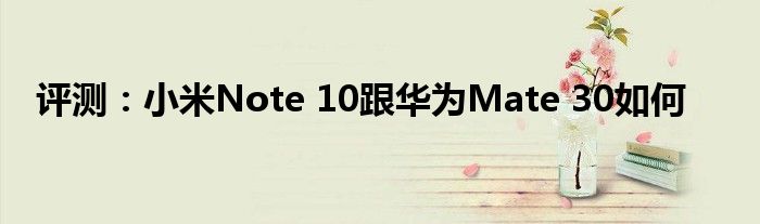 评测：小米Note 10跟华为Mate 30如何