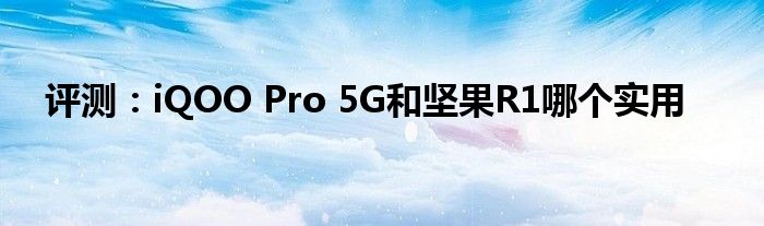 评测：iQOO Pro 5G和坚果R1哪个实用